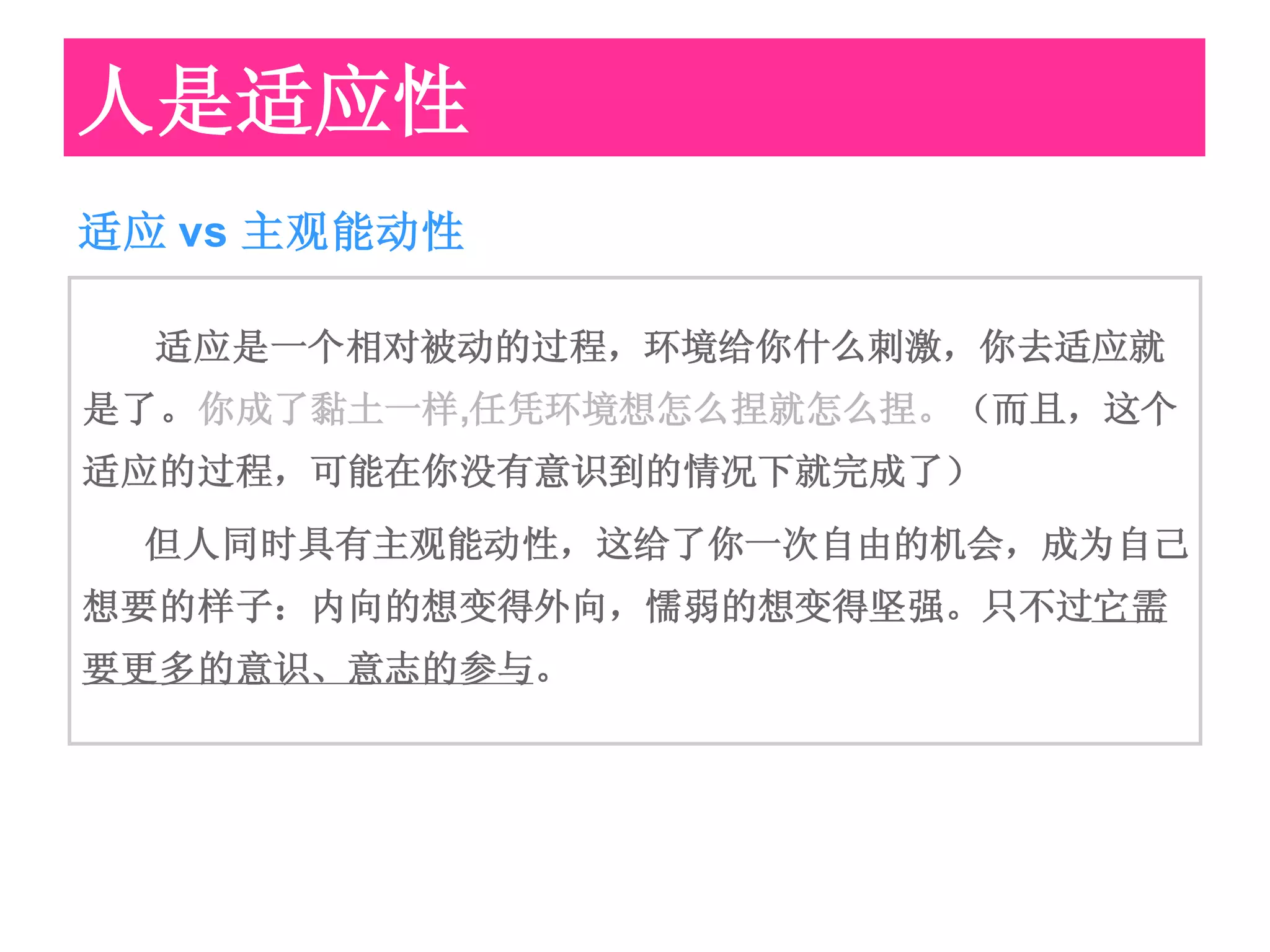 人是适应性
适应 vs 主观能动性

  适应是一个相对被动的过程，环境给你什么刺激，你去适应就
是了。你成了黏土一样,任凭环境想怎么捏就怎么捏。（而且，这个
适应的过程，可能在你没有意识到的情况下就完成了）
 但人同时具有主观能动性，这给了你一次自由的机会，成为自己
想要的样子：内向的想变得外向，懦弱的想变得坚强。只不过它需
要更多的意识、意志的参与。
 