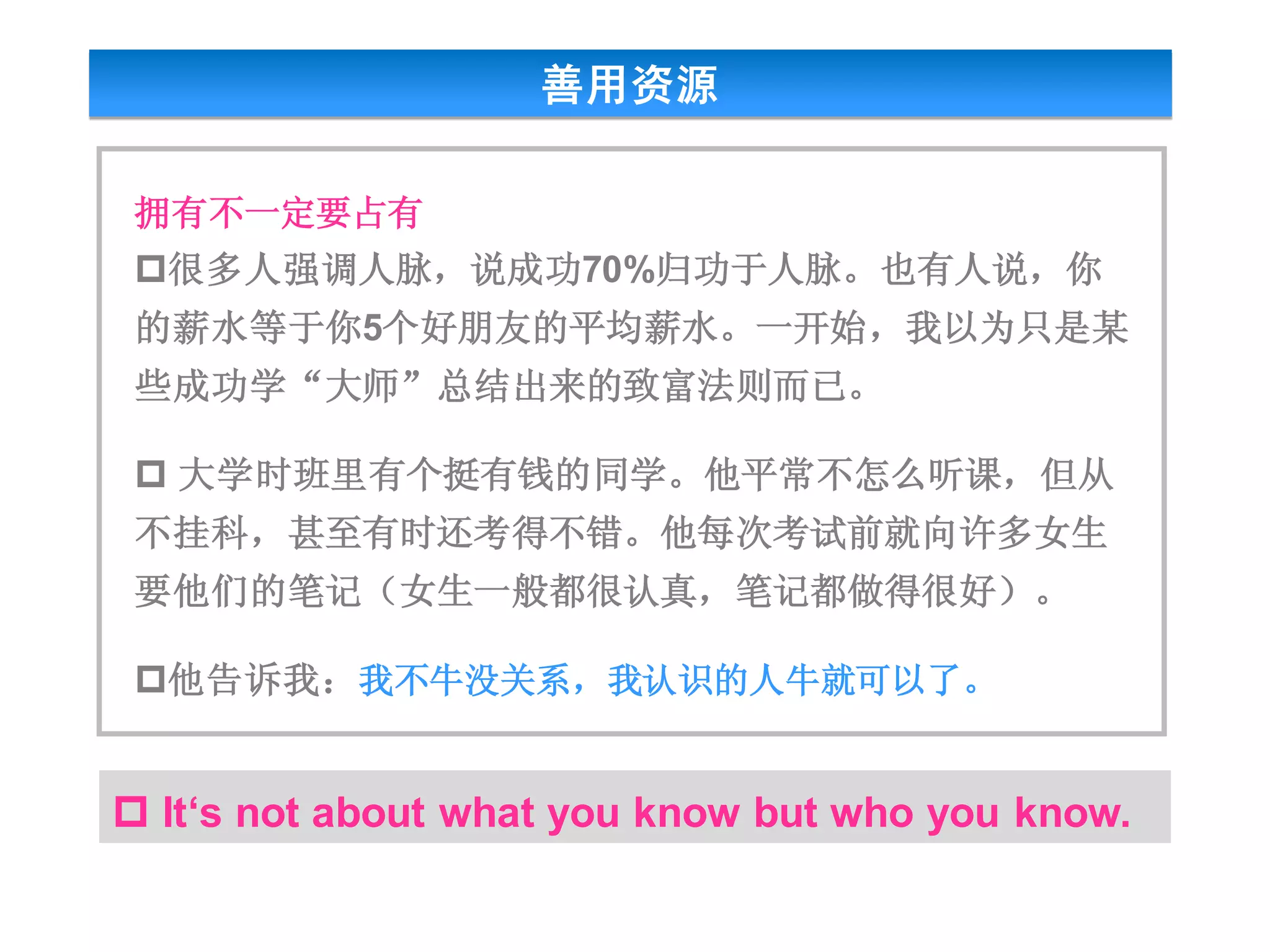 善用资源

 拥有不一定要占有
 很多人强调人脉，说成功70%归功于人脉。也有人说，你
 的薪水等于你5个好朋友的平均薪水。一开始，我以为只是某
 些成功学“大师”总结出来的致富法则而已。

  大学时班里有个挺有钱的同学。他平常不怎么听课，但从
 不挂科，甚至有时还考得不错。他每次考试前就向许多女生
 要他们的笔记（女生一般都很认真，笔记都做得很好）。

 他告诉我：我不牛没关系，我认识的人牛就可以了。


 It‘s not about what you know but who you know.
 