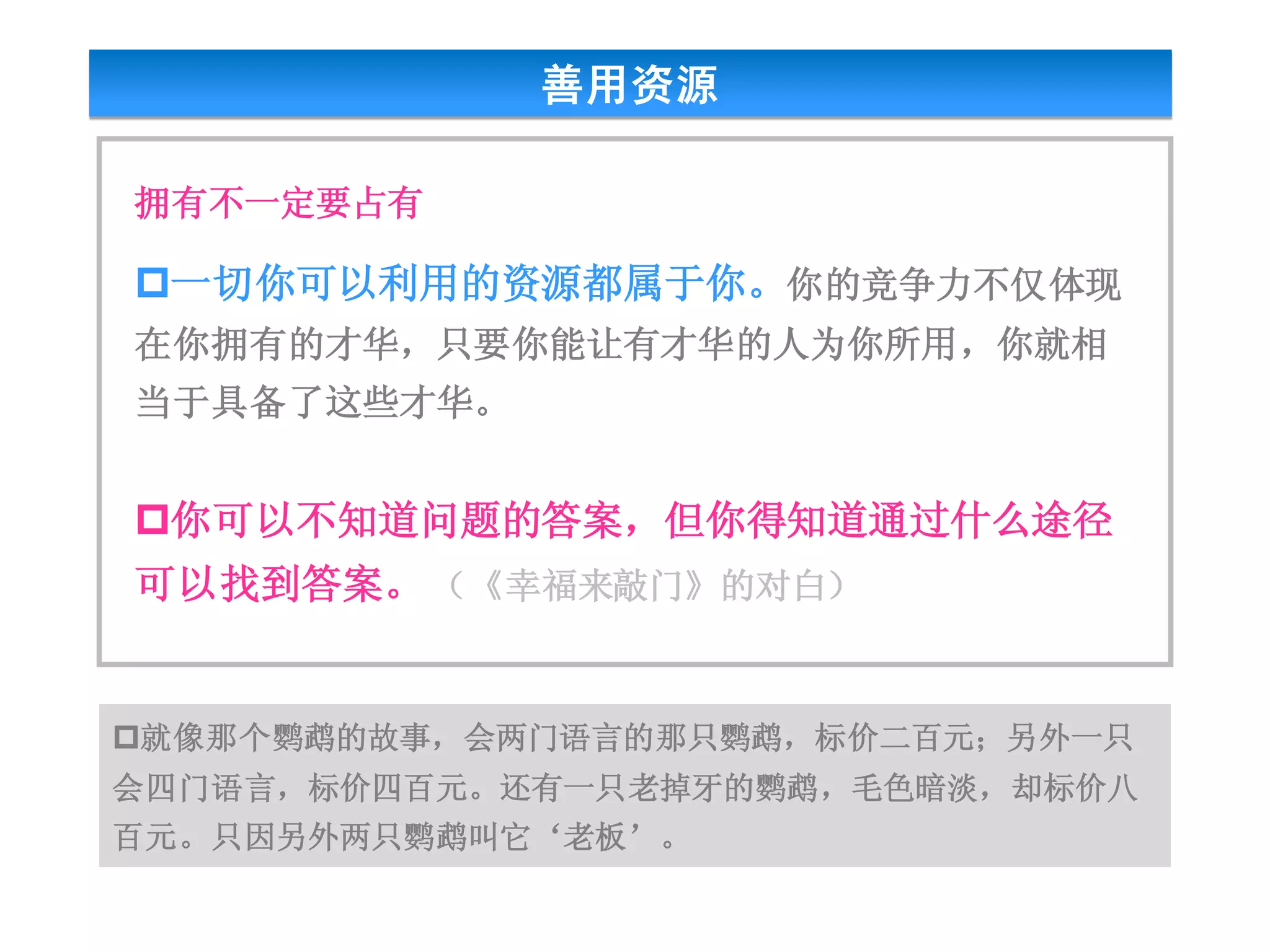 善用资源

拥有不一定要占有

一切你可以利用的资源都属于你。你的竞争力不仅体现
在你拥有的才华，只要你能让有才华的人为你所用，你就相
当于具备了这些才华。


你可以不知道问题的答案，但你得知道通过什么途径
可以找到答案。 （《幸福来敲门》的对白）


就像那个鹦鹉的故事，会两门语言的那只鹦鹉，标价二百元；另外一只
会四门语言，标价四百元。还有一只老掉牙的鹦鹉，毛色暗淡，却标价八
百元。只因另外两只鹦鹉叫它‘老板’。
 
