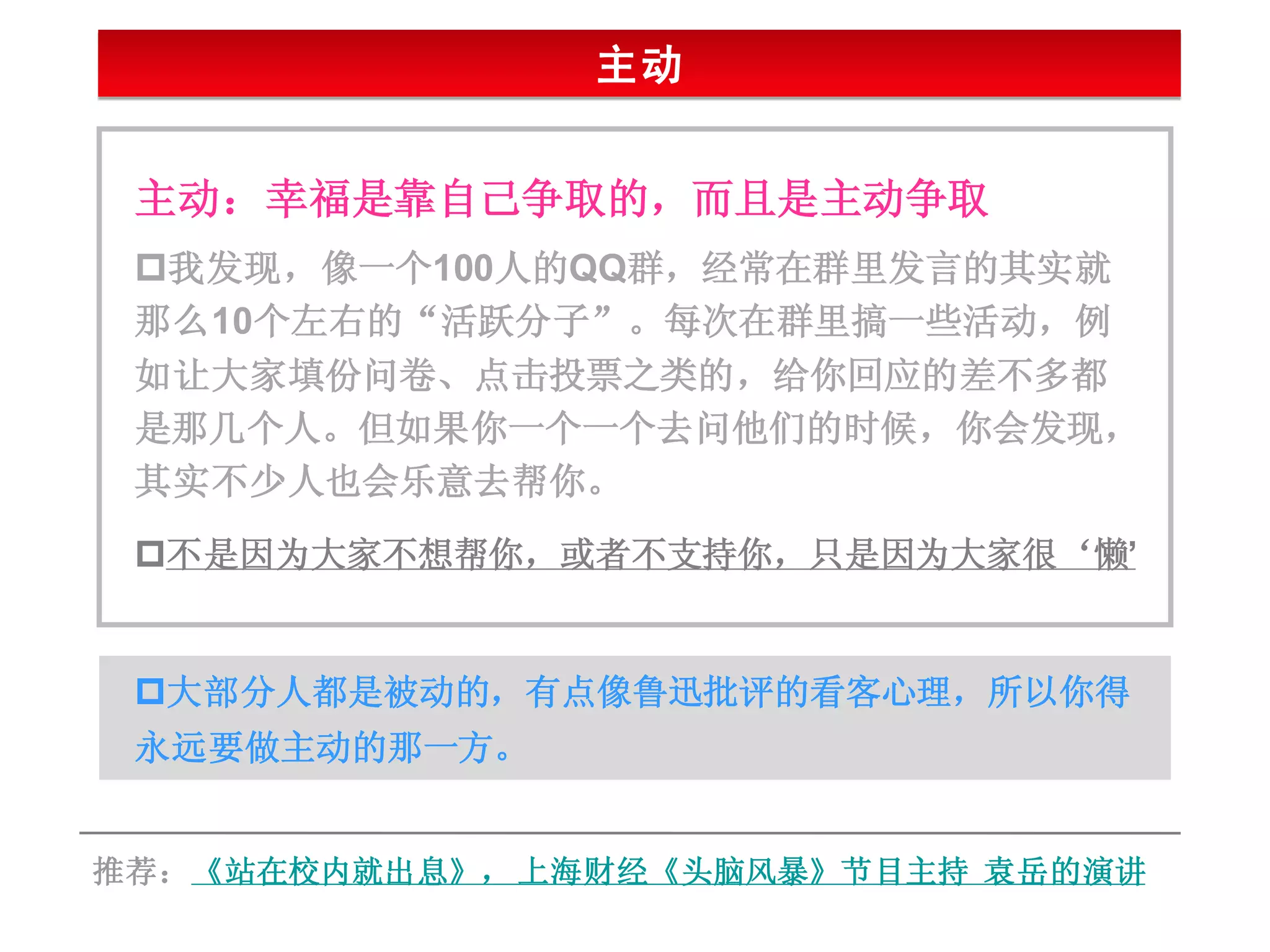 主动


 主动：幸福是靠自己争取的，而且是主动争取
 我发现，像一个100人的QQ群，经常在群里发言的其实就
 那么10个左右的“活跃分子”。每次在群里搞一些活动，例
 如让大家填份问卷、点击投票之类的，给你回应的差不多都
 是那几个人。但如果你一个一个去问他们的时候，你会发现，
 其实不少人也会乐意去帮你。
 不是因为大家不想帮你，或者不支持你，只是因为大家很‘懒’


 大部分人都是被动的，有点像鲁迅批评的看客心理，所以你得
 永远要做主动的那一方。


推荐：《站在校内就出息》， 上海财经《头脑风暴》节目主持 袁岳的演讲
 