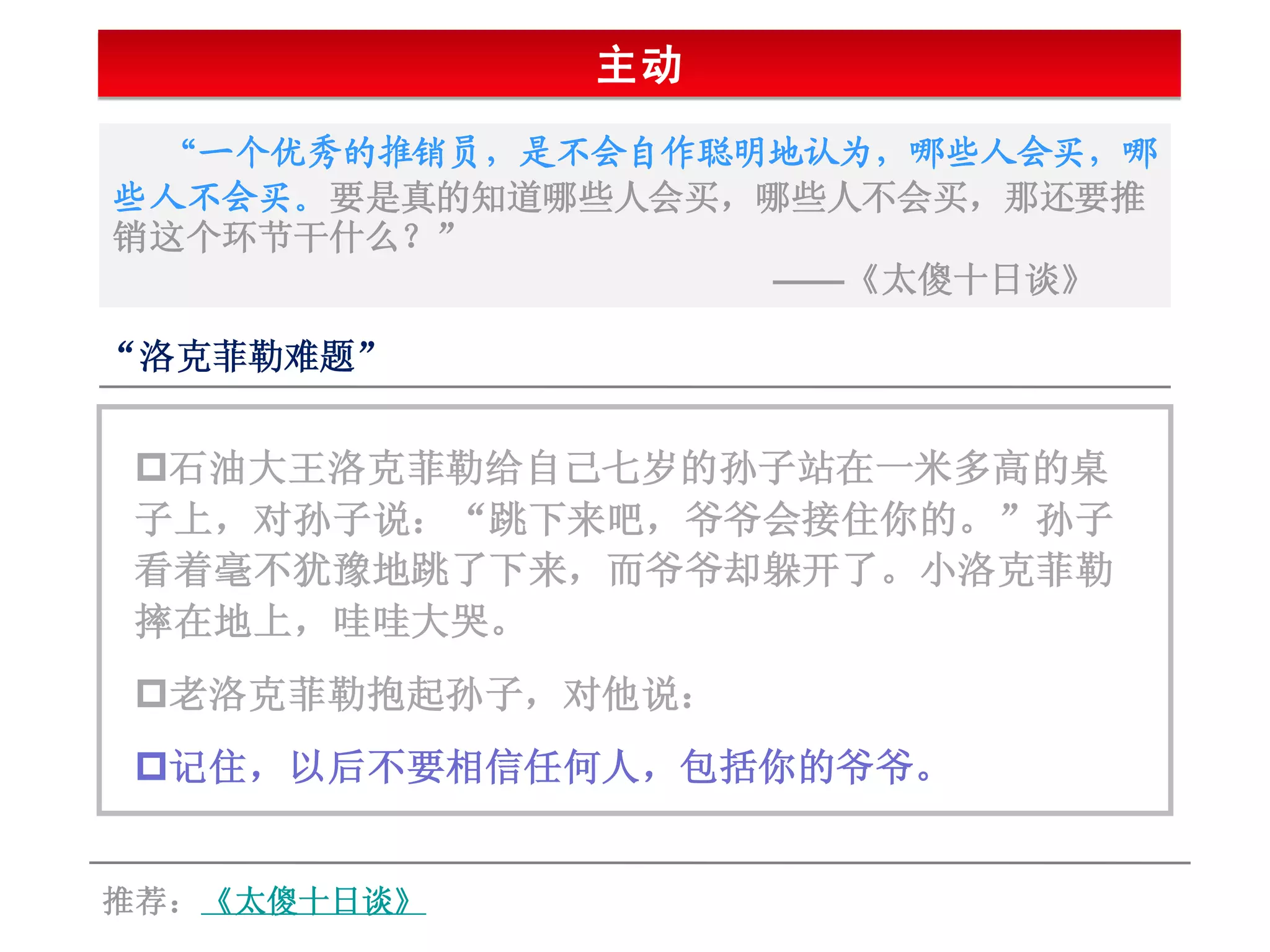 主动
 “一个优秀的推销员，是不会自作聪明地认为，哪些人会买，哪
些人不会买。要是真的知道哪些人会买，哪些人不会买，那还要推
销这个环节干什么？”
                  ——《太傻十日谈》

“洛克菲勒难题”


石油大王洛克菲勒给自己七岁的孙子站在一米多高的桌
子上，对孙子说：“跳下来吧，爷爷会接住你的。”孙子
看着毫不犹豫地跳了下来，而爷爷却躲开了。小洛克菲勒
摔在地上，哇哇大哭。
老洛克菲勒抱起孙子，对他说：
记住，以后不要相信任何人，包括你的爷爷。


推荐：《太傻十日谈》
 