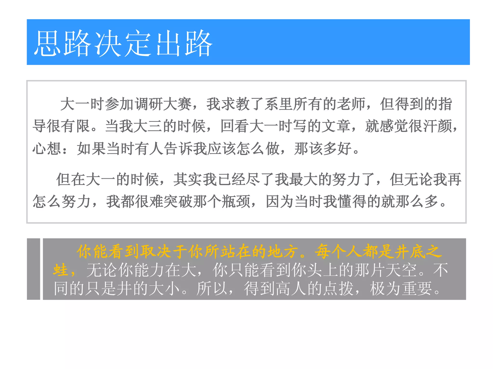 思路决定出路
 大一时参加调研大赛，我求教了系里所有的老师，但得到的指
导很有限。当我大三的时候，回看大一时写的文章，就感觉很汗颜，
心想：如果当时有人告诉我应该怎么做，那该多好。

 但在大一的时候，其实我已经尽了我最大的努力了，但无论我再
怎么努力，我都很难突破那个瓶颈，因为当时我懂得的就那么多。


  你能看到取决于你所站在的地方。每个人都是井底之
 蛙，无论你能力在大，你只能看到你头上的那片天空。不
 同的只是井的大小。所以，得到高人的点拨，极为重要。
 