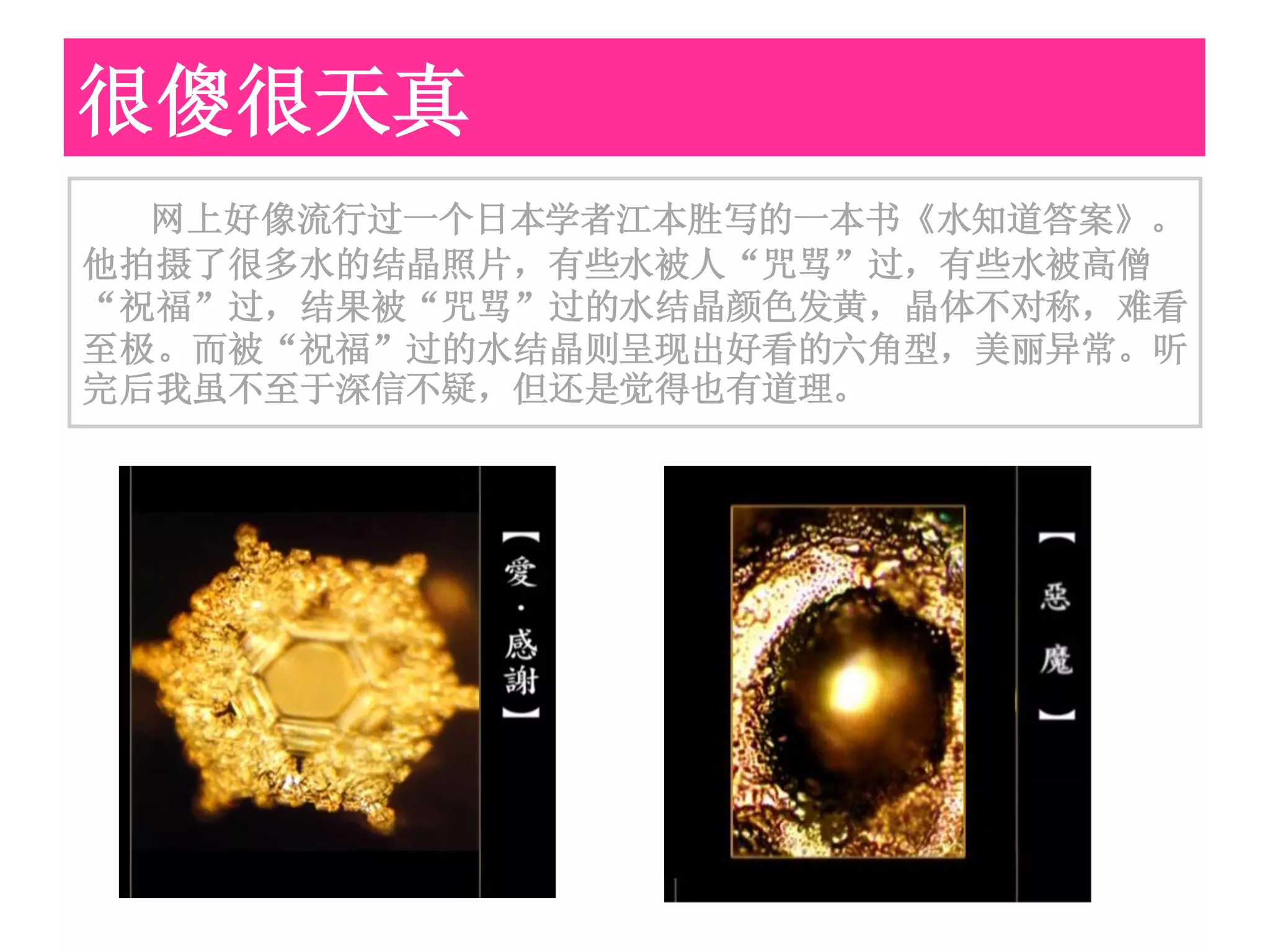 很傻很天真
  网上好像流行过一个日本学者江本胜写的一本书《水知道答案》。
他拍摄了很多水的结晶照片，有些水被人“咒骂”过，有些水被高僧
“祝福”过，结果被“咒骂”过的水结晶颜色发黄，晶体不对称，难看
至极。而被“祝福”过的水结晶则呈现出好看的六角型，美丽异常。听
完后我虽不至于深信不疑，但还是觉得也有道理。
 
