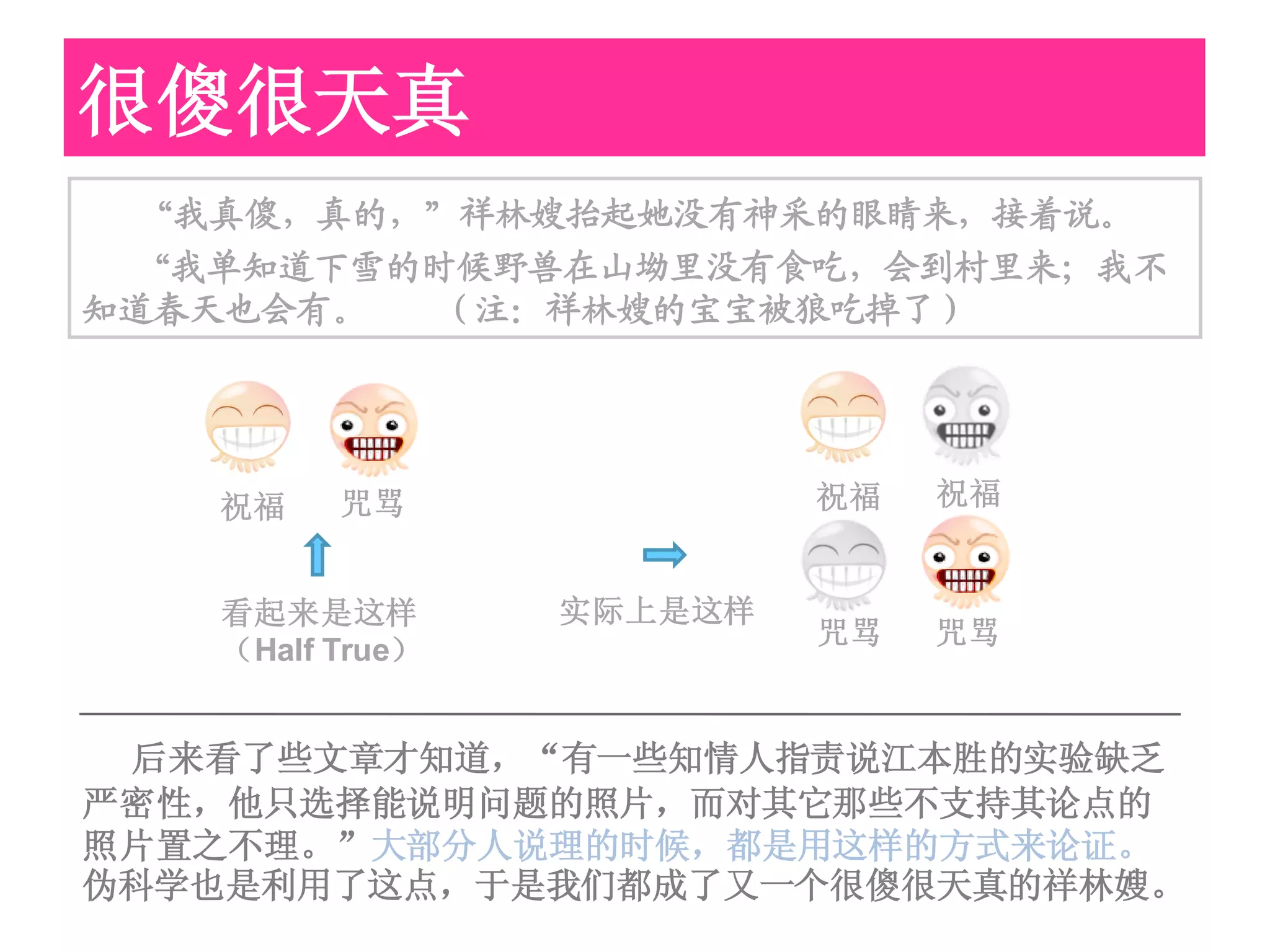 很傻很天真
  “我真傻，真的，”祥林嫂抬起她没有神采的眼睛来，接着说。
 “我单知道下雪的时候野兽在山坳里没有食吃，会到村里来；我不
知道春天也会有。  （注：祥林嫂的宝宝被狼吃掉了）




   祝福    咒骂               祝福   祝福


   看起来是这样        实际上是这样
                          咒骂   咒骂
   （Half True）


 后来看了些文章才知道，“有一些知情人指责说江本胜的实验缺乏
严密性，他只选择能说明问题的照片，而对其它那些不支持其论点的
照片置之不理。”大部分人说理的时候，都是用这样的方式来论证。
伪科学也是利用了这点，于是我们都成了又一个很傻很天真的祥林嫂。
 