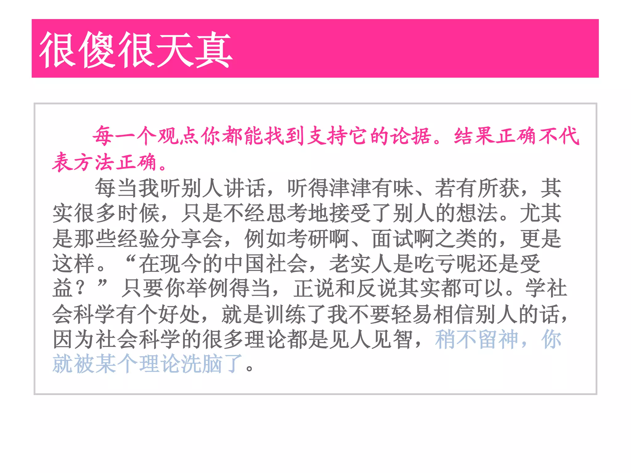 很傻很天真

  每一个观点你都能找到支持它的论据。结果正确不代
表方法正确。
  每当我听别人讲话，听得津津有味、若有所获，其
实很多时候，只是不经思考地接受了别人的想法。尤其
是那些经验分享会，例如考研啊、面试啊之类的，更是
这样。“在现今的中国社会，老实人是吃亏呢还是受
益？” 只要你举例得当，正说和反说其实都可以。学社
会科学有个好处，就是训练了我不要轻易相信别人的话，
因为社会科学的很多理论都是见人见智，稍不留神，你
就被某个理论洗脑了。
 