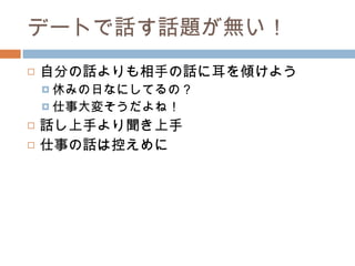 デートで話す話題が無い！ 自分の話よりも相手の話に耳を傾けよう 休みの日なにしてるの？ 仕事大変そうだよね！ 話し上手より聞き上手 仕事の話は控えめに 