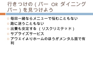 行きつけの（バー  OR  ダイニングバー）を見つけよう 毎回一緒ならメニューで悩むこともない 路に迷うこともない 出費も安定する （リスクリミテッド） サプライズサービス アウェイよりホームのほうがメンタル面で有利 