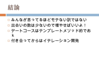 結論 みんなが思ってるほどモテない訳ではない 出会いの数は少ないので増やせばいいよ！ デートコースはテンプレートメソッド的でおｋ 付き合ってからはイテレーション開発 