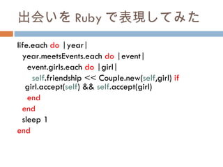 出会いを Ruby で表現してみた life.each  do  |year| year.meetsEvents.each  do  |event| event.girls.each  do  |girl| self .friendship << Couple.new( self ,girl)  if  girl.accept( self ) &&  self .accept(girl) end end sleep 1 end 