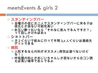 meetsEvents & girls 2 スタンディングバー 金曜日の夜に女二人でスタンディングバーに来る子は彼氏とか居ない可能性高い お互い酔っ払いなら「それなに飲んでるんですか？」って話しかければおｋ ショットバー 月２ぐらいで飲みに行って年間 3,4 人ぐらいは連絡先ゲットできる 病院 入院するなら内科がオヌヌメ ( 病気は選べないけどな！ ) 呼吸器内科とかおじいちゃんしか居ないから合コン誘えば高い確率でおｋでるよ 