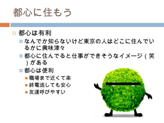 都心に住もう 都心は有利 なんでか知らないけど東京の人はどこに住んでいるかに興味津々 都心に住んでると仕事ができそうなイメージ（笑）がある 都心は便利 職場まで近くて楽 終電逃しても安心 友達呼びやすい 
