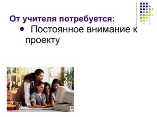 От учителя потребуется: Постоянное внимание к проекту 