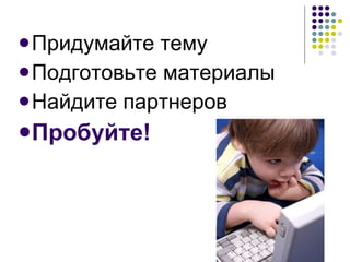 Придумайте тему Подготовьте материалы Найдите партнеров Пробуйте! 