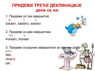 ПРИДЕВИ ТРЕЋЕ ДЕКЛИНАЦИЈЕ  деле се на: 1.  Придеве са три завршетка: m.  f.  n. salub er , salubr is , salubr e 2.  Придеве са два завршетака m.f.  n. frontal is , frontal e 3.  Придеве са једним завршетком   за сва три рода m.f.n. feli x  r ece ns pa r 