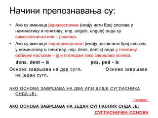 Начини препознавања су: Ако су именице  једнакосложне  (имају исти број слогова у номинативу и генитиву, нпр.  unguis, unguis ) онда су  самогласничка или  –   i   основа. Ако су именице  неједнакосложне  (имају различити број слогова у номинативу и генитиву, нпр.  dens, dentis)  онда  у генитиву одбијем наставак  –   is   и погледам како завршава основа. dens, dent –   is  pes, ped -   is Основа завршава на  два  сугл.  Основа завршава на  један  сугл. АКО ОСНОВА ЗАВРШАВА НА ДВА ИЛИ ВИШЕ СУГЛАСНИКА ОНДА ЈЕ:   i  основа. АКО ОСНОВА ЗАВРШАВА НА ЈЕДАН СУГЛАСНИК ОНДА ЈЕ: СУГЛАСНИЧКА ОСНОВА 