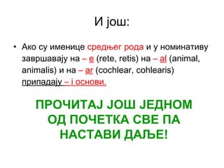 И још: Ако су именице  средњег рода  и у номинативу завршавају на  –   e  (rete, retis)  на   –   al  (animal, animalis)  и на  –   ar  (cochlear, cohlearis)  припадају  –   i  основи. ПРОЧИТАЈ ЈОШ ЈЕДНОМ ОД ПОЧЕТКА СВЕ ПА НАСТАВИ ДАЉЕ! 