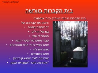 בית הקברות בוורשה ראינו את קבריהם של : ה " חמדת שלמה " בנו של הרי " ם המהר " ל צונץ קברי אחים של נפטרי הגטו אוהל הנצי " ב ור '  חיים סולוביצ ' יק אוהל מודז ' יץ אוהל הסופרים אנדרטה לזכר יאנוש קורצ ' אק אנדרטה לזכר  " המבריח הקטן " יום שלישי ,  כ " ח אדר בית הקברות היהודי העתיק ברח '  אוקפובה . 