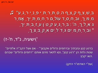 יום שני ,  ה '  ניסן ♫   " בְּשֶׁצֶף קֶצֶף הִסְתַּרְתִּי פָנַי רֶגַע מִמֵּךְ וּבְחֶסֶד עוֹלָם רִחַמְתִּיךְ אָמַר גֹּאֲלֵךְ ה ' :  בְּרֶגַע קָטֹן עֲזַבְתִּיךְ וּבְרַחֲמִים גְּדֹלִים אֲקַבְּצֵךְ "  ( ישעיה ,  נ " ד ,  ח '- ז ') " ברגע קטן עזבתיך וברחמים גדולים אקבצך " –  אם אצל הקב " ה אלפיים שנות גלות הן  " רגע קטן ",  נסו לתאר מהם אותם  " רחמים גדולים "  שבהם הוא יקבץ . ( עפ " י האדמו " ר הזקן ) 