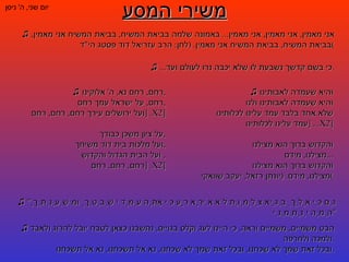 משירי המסע יום שני ,  ה '  ניסן ♫   אני מאמין ,  אני מאמין ,  אני מאמין ...  באמונה שלמה בביאת המשיח ,  בביאת המשיח אני מאמין ,  בביאת המשיח ,  בביאת המשיח אני מאמין . ( לחן :  הרב עזריאל דוד פסטג הי " ד ) ♫   והיא שעמדה לאבותינו והיא שעמדה לאבותינו ולנו  שלא אחד בלבד עמד עלינו לכלותינו  עמד עלינו לכלותינו ... [ X2 ] והקדוש ברוך הוא מצילנו מצילנו ,  מידם ... והקדוש ברוך הוא מצילנו מצילנו ,  מידם . ( יונתן רזאל ,  יעקב שוואקי ) ♫   הבט משמיים ,  משמיים וראה ,  כי היינו לעג וקלס בגויים ,  נחשבנו כצאן לטבח יובל להרוג ולאבד ולמכה ולחרפה . ובכל זאת שמך לא שכחנו ,  ובכל זאת שמך לא שכחנו ,  נא אל תשכחנו ,  נא אל תשכחנו . ♫   רחם ,  רחם נא ,  ה '  אלוקינו , רחם ,  על ישראל עמך רחם , ועל ירושלים עירך רחם ,  רחם ,  רחם . [ X2 ] על ציון משכן כבודך , ועל מלכות בית דוד משיחך , ועל הבית הגדול והקדוש ,  רחם ,  רחם ,  רחם . [ X2 ] ♫   " גַּם כִּי אֵלֵךְ בְּגֵיא צַלְמָוֶת לֹא אִירָא רָע כִּי אַתָּה עִמָּדִי שִׁבְטְךָ וּמִשְׁעַנְתֶּךָ הֵמָּה יְנַחֲמֻנִי " ♫   ... כי בשם קדשך נשבעת לו שלא יכבה נרו לעולם ועד . 