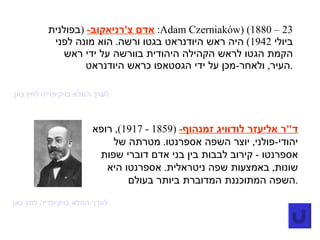 אדם צ ' רניאקוב -  ( בפולנית :  Adam Czerniaków )‏ (1880 – 23  ביולי  1942)  היה ראש היודנראט בגטו ורשה .  הוא מונה לפני הקמת הגטו לראש הקהילה היהודית בוורשה על ידי ראש העיר ,  ולאחר - מכן על ידי הגסטאפו כראש היודנראט . לערך המלא בויקיפדיה לחץ כאן ד " ר אליעזר לודוויג זמנהוף -  (1859 - 1917),  רופא יהודי - פולני ,  יוצר השפה אספרנטו .  מטרתה של אספרנטו  -  קירוב לבבות בין בני אדם דוברי שפות שונות ,  באמצעות שפה ניטראלית .  אספרנטו היא השפה המתוכננת המדוברת ביותר בעולם . לערך המלא בויקיפדיה לחץ כאן 