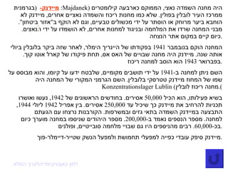 מיידנק -    ( בגרמנית :  Majdanek )  היה מחנה השמדה נאצי ,  הממוקם כארבעה קילומטרים ממרכז העיר לובלין בפולין .  שלא כמו מחנות ריכוז והשמדה נאציים אחרים ,  מיידנק לא הוחבא ביער מרוחק או הוסתר על ידי מכשולים טבעיים ,  וגם לא הוקף ב " אזור ביטחון ".  מבני המחנה שרדו את המלחמה ובניגוד למחנות אחרים ,  לא הושמדו על ידי הנאצים .  כיום קיים במקום אתר הנצחה . המחנה הוקם בנובמבר  1941  בפקודתו של היינריך הימלר ,  לאחר שזה ביקר בלובלין ביולי אותה שנה .  מיידנק היה מחנה שבויים של האס אס ,  תחת פיקודו של קארל אוטו קוך .  בפברואר  1943  הוא הוסב למחנה ריכוז . השם ניתן למחנה ב -1941  על ידי תושבים מקומיים ,  שלבטח ידעו על קיומו ,  והוא מבוסס על שמו של המחוז מיידנק טטרסקי בלובלין .  השם הגרמני המקורי של המחנה היה  Konzentrationslager Lublin  ( מחנה ריכוז לובלין ). בשיא פעילותו ,  הוא הכיל  50,000  אסירים .  בחודשים הראשונים של  1942,  נעשו ואושרו תכניות להרחיב את מיידנק כך שיכיל עד  250,000  אסירים .  בין אפריל  1942  ליולי  1944,  התבצעה במיידנק השמדה בתאי גזים ובמשרפות .  הקורבנות נרצחו עם הגעתם למחנה .  מספר הנספים נאמד ב -200,000.  מספר היהודים שניספו במחנה מוערך כיום בכ -60,000.  רבים מהניספים היו גם שבויי מלחמה סובייטיים ,  ופולנים . מיידנק סיפק עובדי כפייה למפעלי תחמושת ולמפעל הנשק שטייר - דיימלר - פוך . לערך המלא  בויקיפדיה  לחץ כאן 