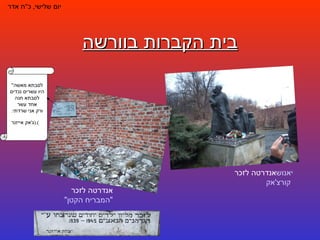 בית הקברות בוורשה יום שלישי ,  כ " ח אדר אנדרטה לזכר  יאנוש  קורצ'אק אנדרטה לזכר  "המבריח הקטן" " לסבתא מאשה היו עשרים נכדים לסבתא חנה אחד עשר ורק אני שרדתי . ( ג ' אק אייזנר ).     