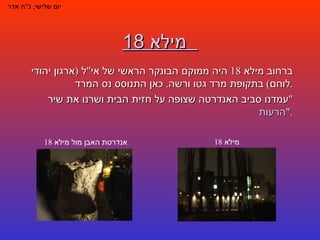 מילא 18     יום שלישי ,  כ " ח אדר ברחוב מילא  18  היה ממוקם הבונקר הראשי של אי " ל  ( ארגון יהודי לוחם )  בתקופת מרד גטו ורשה .  כאן התנוסס נס המרד . עמדנו סביב האנדרטה שצופה על חזית הבית ושרנו את שיר  " הרעות ". אנדרטת האבן מול מילא  18 מילא  18 