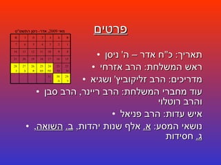פרטים תאריך :  כ " ח אדר – ה '  ניסן ראש המשלחת :  הרב אזרחי מדריכים :  הרב זליקוביץ '  ושגיא עוד מחברי המשלחת :  הרב ריינר ,  הרב סבן והרב רוטלוי איש עדות :  הרב פניאל נושאי המסע :  א .   אלף שנות יהדות ,  ב .   השואה ,  ג .   חסידות מאי  2009,  אדר -  ניסן התשס " ט 29 ד 30 ה 31 ו 22 כו 23 כז 24 כח 25 כט 26 א 27 ב 28 ג 15 16 17 18 19 20 21 8 9 10 11 12 13 14 1 2 3 4 5 6 7 א ב ג ד ה ו ש 