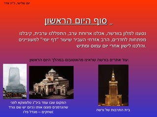 סוף היום הראשון   יום שלישי ,  כ " ח אדר נסענו למלון בוורשה ,  אכלנו ארוחת ערב ,  התפללנו ערבית ,  קיבלנו מפתחות לחדרים ,  הרב אזרחי העביר שיעור  " דף יומי "  למעוניינים והלכנו לישון אחרי יום עמוס ומתיש . עוד אתרים בורשה שראינו מהאוטובוס במהלך היום הראשון : בית התרבות של ורשה המקום שבו עמד ביכ " נ טלומצקא לפני שהגרמנים פוצצו אותו  ( כיום יש שם גורד שחקים – מגדל פז ' ו ) 