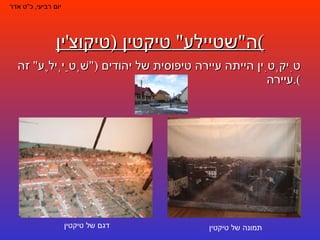 ה " שטיילע "  טיקטין  ( טיקוצ ' ין ) טִיקְטִין הייתה עיירה טיפוסית של יהודים  (" שְׁטַיְילֶע "  זה עיירה ). יום רביעי ,  כ " ט אדר תמונה של טיקטין דגם של טיקטין 