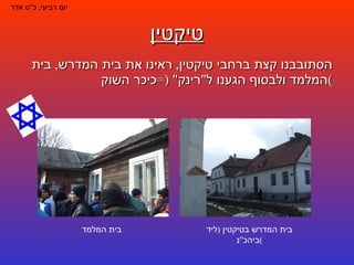 טיקטין הסתובבנו קצת ברחבי טיקטין ,  ראינו את בית המדרש ,  בית המלמד ולבסוף הגענו ל " רינק " (= כיכר השוק ) יום רביעי ,  כ " ט אדר בית המדרש בטיקטין  ( ליד ביהכ " נ ) בית המלמד 