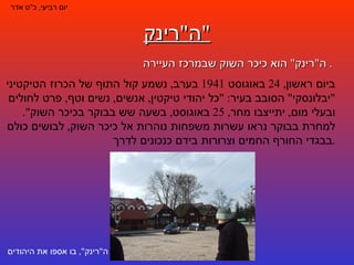 ה " רינק " ה " רינק "  הוא כיכר השוק שבמרכז העיירה .  יום רביעי ,  כ " ט אדר ביום ראשון , 24  באוגוסט  1941  בערב ,  נשמע קול התוף של הכרוז הטיקטיני  " יבלונסקי "  הסובב בעיר : " כל יהודי טיקטין ,  אנשים ,  נשים וטף ,  פרט לחולים ובעלי מום ,  יתייצבו מחר , 25  באוגוסט ,  בשעה שש בבוקר בכיכר השוק ".  למחרת בבוקר נראו עשרות משפחות נוהרות אל כיכר השוק ,  לבושים כולם בבגדי החורף החמים וצרורות בידם כנכונים לדרך . ה " רינק ",  בו אספו את היהודים 