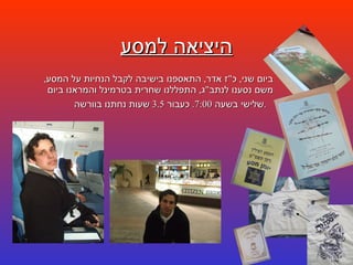 היציאה למסע ביום שני ,  כ " ז אדר ,  התאספנו בישיבה לקבל הנחיות על המסע ,  משם נסענו לנתב " ג ,  התפללנו שחרית בטרמינל והמראנו ביום שלישי בשעה  7:00.  כעבור  3.5  שעות נחתנו בוורשה .   