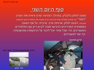 סוף היום השני  יום רביעי ,  כ " ט אדר נסענו למלון בלובלין .  במהלך הנסיעה שרנו וראינו את הסרט  " הסוד "  ( על פולנים שמגלים שהוריהם הם יהודים שעברו את השואה וביקשו להתנתק מעברם ) .  הגענו למלון .  ארוחת ערב .  ערבית .  על אף השעה המאוחרת המדריכים הרגישו חובה לקיים דיון עם התלמידים המעוניינים ,  כדי שכל אחד יוכל לדבר על הרגשותיו ומחשבותיו .  דף יומי למעוניינים . ראינו מהאוטובוס במהלך היום השני : נהר הבּוּג שרים באוטובוס 