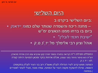היום השלישי ביום השלישי ביקרנו ב : מַיידאנק  – מחנה ריכוז והשמדה שנותר שלם כמו ביום בו ברחו ממנו הנאצים ימ " ש "ישיבת חכמי לובלין"  אוהל וציון רבי אלימלך מלִיזַ ' נְסְק יום חמישי ,  א '  ניסן התפללנו תפילת ר " ח  ( קריאה בתורה בספר תורה קטן שהביא עמו הרב אזרחי מהארץ ,  הס " ת הוא סיפור מיוחד בפני עצמו ) ,  אכלנו ארוחת בוקר ומכאן הנסיעה היתה קצרה למַיְידָנֵק . ( המחנה ממש קרוב לעיר הגדולה לובלין ואעפ " כ רוב בני העיר לובלין בתקופת השואה ,  שיכלו להשקיף מקצה העיר על המחנה ,  עמדו מנגד ,  מבלי לעזור לאסירים במחנה ). 