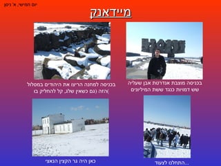 מיידאנק יום חמישי ,  א '  ניסן בכניסה מוצבת אנדרטת אבן שעליה שש דמויות כנגד ששת המיליונים בכניסה למחנה הריצו את היהודים במסלול הזה  ( גם כשאין שלג ,  קל להחליק בו ) התחלנו לצעוד ... כאן היה גר הקצין הנאצי 