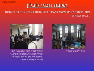 ישיבת חכמי לובלין יום חמישי ,  א '  ניסן אחרי שסופר לנו על מעלת הישיבה הזו ,  נכנסנו פנימה .  אחר כך התכנסנו בבית המדרש :  הרב זליקוביץ '  מסביר הרב זליקוביץ '  לימד אותנו שיר : " אם אמרתי מטה רגלי ,  חסדך ה '  יסעדני ..." ( מי שלא היה שם לא יכול לתאר את עוצמת השמחה והריקוד ) 