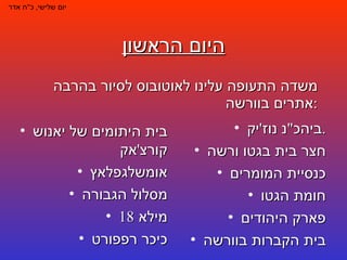 היום הראשון משדה התעופה עלינו לאוטובוס לסיור בהרבה אתרים בוורשה : יום שלישי ,  כ " ח אדר ביהכ " נ נוז ' יק . חצר בית בגטו ורשה כנסיית המומרים חומת הגטו פארק היהודים בית הקברות בוורשה בית היתומים של יאנוש קורצ ' אק אומשלגפלאץ מסלול הגבורה מילא  18 כיכר רפפורט 