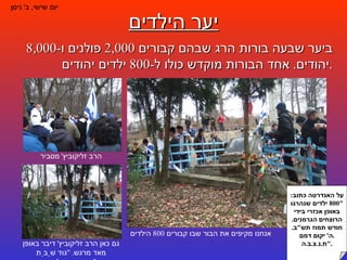 יער הילדים יום שישי ,  ב '  ניסן ביער שבעה בורות הרג שבהם קבורים  2,000  פולנים ו -8,000  יהודים .  אחד הבורות מוקדש כולו ל -800  ילדים יהודים . על האנדרטה כתוב : "800  ילדים שנהרגו באופן אכזרי בידי הרוצחים הגרמנים .  חודש תמוז תש " ב .  ה '  יקום דמם . ת . נ . צ . ב . ה ." אנחנו מקיפים את הבור שבו קבורים  800  הילדים הרב זליקוביץ '  מסביר גם כאן הרב זליקוביץ '  דיבר באופן מאד מרגש . " גוּד שָׁבֵּת קִינְדֶערְלָאך ". 