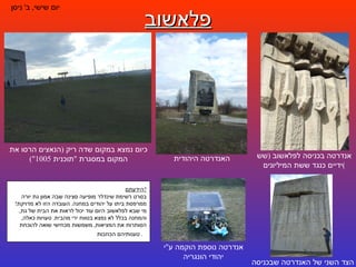 פלאשוב יום שישי ,  ב '  ניסן אנדרטה בכניסה לפלאשוב  ( שש ידיים כנגד ששת המיליונים ) הצד השני של האנדרטה שבכניסה כיום נמצא במקום שדה ריק  ( הנאצים הרסו את המקום במסגרת  " תוכנית  1005") האנדרטה היהודית אנדרטה נוספת הוקמה ע " י יהודי הונגריה הידעתם ? בסרט רשימת שינדלר מופיעה סצינה שבה אמון גת יורה ממרפסת ביתו על יהודים במחנה .  העובדה הזו לא מדויקת !  מי שבא לפלאשוב היום עוד יכול לראות את הבית של גת ,  והמחנה בכלל לא נמצא בטווח ירי מהבית .  טעויות כאלה ,  הסותרות את המציאות ,  משמשות מכחישי שואה להוכחת טענותיהם הכוזבות .  