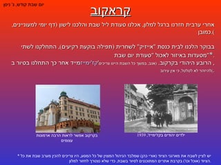 קראקוב יום שבת קודש ,  ג '  ניסן אחרי ערבית חזרנו ברגל למלון ,  אכלנו סעודת ליל שבת והלכנו לישון  ( דף יומי למעוניינים ,  כמובן ). בבוקר הלכנו לבית כנסת  " אייזיק "  לשחרית  ( תפילה בוקעת רקיעים ),  התחלקנו לשתי מסעדות באיזור לאכול  " סעודת יום שבת " * . מייד אחר כך התחלנו בסיור ב קז'ימייז ' ,  הרובע היהודי בקרקוב .  ( אגב ,  במשך כל השבת היינו צריכים להיזהר לא לטלטל ,  כי אין עירוב ) . *  יש לציין לשבח את מארגני הציוד  ( אורי כהן )  שמלבד הניהול המצוין של כל המסע ,  היו צריכים להכין מערב שבת את כל הציוד  ( אוכל וכו ')  בקרבת אתרים המתוכננים לסיור בשבת ,  כדי שלא נצטרך לחזור למלון . ילדים יהודים בקז ' ימייז ', 1939 בקרקוב אפשר לראות הרבה ארמונות עצומים 