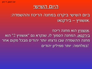 היום השישי יום ראשון ,  ד '  ניסן ביום השישי ביקרנו במחנה הריכוז וההשמדה :  אושוויץ – בירקנאו . אושוויץ  הוא מחנה ריכוז . בירקנאו ,  המחנה הסמוך לו ,  שנקרא גם  " אושוויץ  2"  הוא מחנה ההשמדה שבו נרצחו יותר יהודים מבכל מקום אחר במלחמה :  יותר ממיליון יהודים !   
