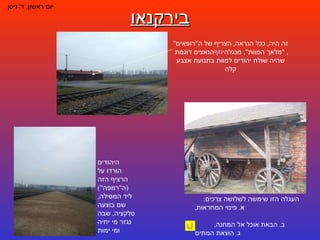 בירקנאו יום ראשון ,  ד '  ניסן העגלה הזו שימשה לשלושה צרכים :  א .  פינוי המחראות ,  ב .  הבאת אוכל אל המחנה ,  ג .  הוצאת המתים זה היה ,  ככל הנראה ,  הצריף של ה " רופאים "  הנאצים דוגמת  יוזף  מנגלה , " מלאך המוות ",  שהיה שולח יהודים למוות בתנועת אצבע קלה היהודים הורדו על הרציף הזה  ( ה " רמפה ")  ליד המסילה ,  שם בוצעה סלקציה ,  שבה נגזר מי יחיה ומי ימות 