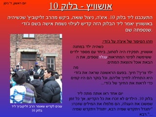 אושוויץ  -  בלוק  10 יום ראשון ,  ד '  ניסן התעכבנו ליד בלוק  10.  איצ ' ה ,  ניצול שואה ,  ביקש מהרב זליקוביץ '  שכשיהיה באושוויץ יאמר ליד הבלוק הזה קדיש לעילוי נשמת אישה בשם ג ' ודי שנספתה שם . עונים לקדיש שאומר הרב זליקוביץ '  ליד בלוק  10 וזהו הסיפור של איצ ' ה על ג ' ודי :   כשהיה ילד במחנה אושוויץ ,  תפקידו היה לסחוב ,  ביחד עם מספר ילדים נוספים ,  את ה עגלה  ששימשה לפינוי המחראות ,  הבאת אוכל והוצאת המתים .  מה ילד צריך ?  חיוך .  בפעם הראשונה שראה את ג ' ודי היא התחילה לחייך אליהם ,  וכל בוקר הם היו קמים כדי לראות את החיוך של ג ' ודי ...  יום אחד ראו אותה מתה ליד בלוק  10.  הילדים לא זכרו את כל הקדיש ,  אך כל זמן שמשכו את העגלה ,  הם מלמלו את המילים שזכרו : " יתגדל ויתקדש שמיה רבא ,  יתגדל ויתקדש שמיה רבא ...". 