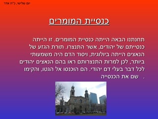 כנסיית המומרים יום שלישי ,  כ " ח אדר תחנתנו הבאה הייתה כנסיית המומרים .  זו הייתה כנסייתם של יהודים ,  אשר התנצרו .  תורת הגזע של הנאצים הייתה ביולוגית ,  ויסוד הדם היה משמעותי ביותר ,  לכן למרות התנצרותם ראו בהם הנאצים יהודים לכל דבר בעלי דם יהודי .  הם הוכנסו אל הגטו ,  והקימו שם את הכנסייה .  