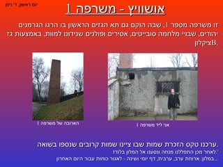 אושוויץ  -  משרפה  1 יום ראשון ,  ד '  ניסן אני ליד משרפה  1 הארובה של משרפה  1 זו משרפה מספר  1,  שבה הוקם גם תא הגזים הראשון בו הרגו הגרמנים יהודים ,  שבויי מלחמה סובייטים ,  אסירים ופולנים שנידונו למוות ,  באמצעות גז ציקלון  B . ערכנו טקס הזכרת שמות שבו ציינו שמות קרובים שנספו בשואה . לאחר מכן התפללנו מנחה ונסענו אל המלון בלודז '. במלון :  ארוחת ערב ,  ערבית ,  דף יומי ושינה  -  לאגור כוחות עבור היום האחרון ... 