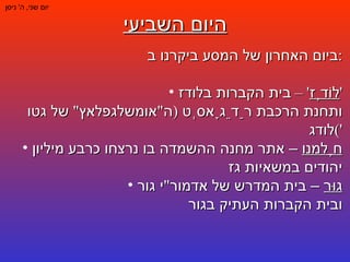 היום השביעי יום שני ,  ה '  ניסן ביום האחרון של המסע ביקרנו ב : לוֹדְז ' –  בית הקברות בלודז ' ותחנת הרכבת רַדֵגָאסְט  ( ה " אומשלגפלאץ "  של גטו לודג ') חֶלמנו  – אתר מחנה ההשמדה בו נרצחו כרבע מיליון יהודים במשאיות גז גוּר  – בית המדרש של אדמור " י גור ובית הקברות העתיק בגור 
