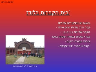 בית הקברות בלודז ' יום שני ,  ה '  ניסן הקברים העיקריים שראינו : -  קבר הרב אליהו חיים מייזל -  הקבר של פּוֹזְנַנְסְקִי -  קברי נספים בשואה שמתו בגטו -  בורות קבורה ריקים -  קבר  4  חברי  " בני עקיבא " בית הטהרה ליד בית הקברות 