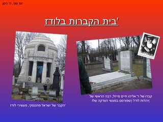 בית הקברות בלודז ' יום שני ,  ה '  ניסן קברו של ר '  אליהו חיים מייזל ,  רבה הראשי של יהדות לודז ' ( שפורסם במעשי הצדקה שלו ) הקבר של ישראל פוזננסקי ,  מעשירי לודז ' 