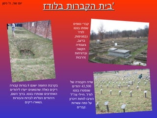 בית הקברות בלודז ' יום שני ,  ה '  ניסן קברי נספים שמתו בגטו לודז ' ( במגיפות ,  ברעב ,  בעבודה הקשה וברציחות הרבות ) בקרבת החומה ישנם  8  בורות קבורה ריקים כאלה שהנאצים ייעדו ליהודים האחרונים שנותרו בגטו .  ברוך השם ,  היהודים הצליחו לברוח והבורות נשארו ריקים . שדה הקבורה של  43,500  יהודים שנפטרו בגטו לודז '.  חיילי צה " ל הציבו לוחות זיכרון על כמה עשרות קברים . 